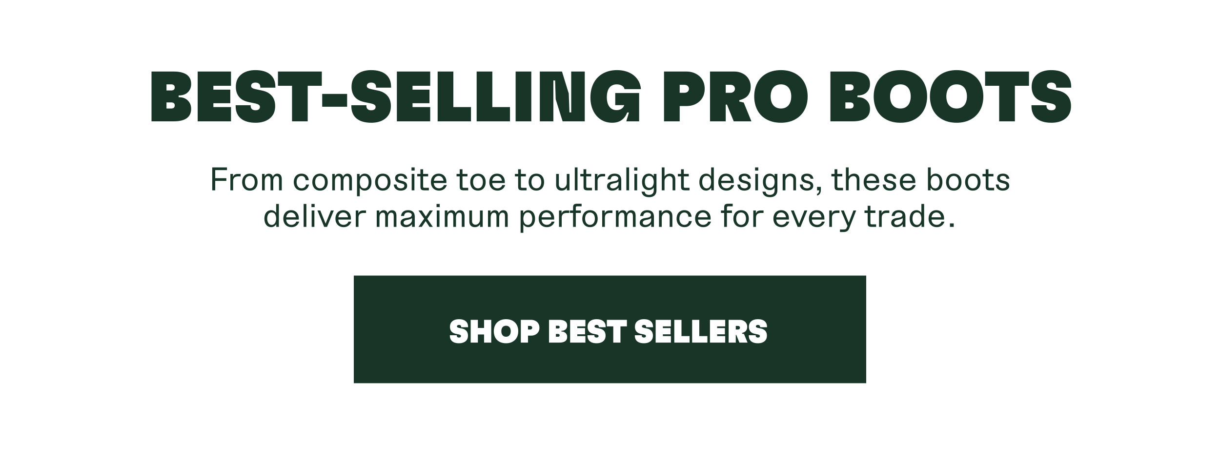 BEST-SELLING PRO BOOTS. From composite toe to ultralight designs, these boots deliver maximum performance for every trade. SHOP BEST SELLERS
