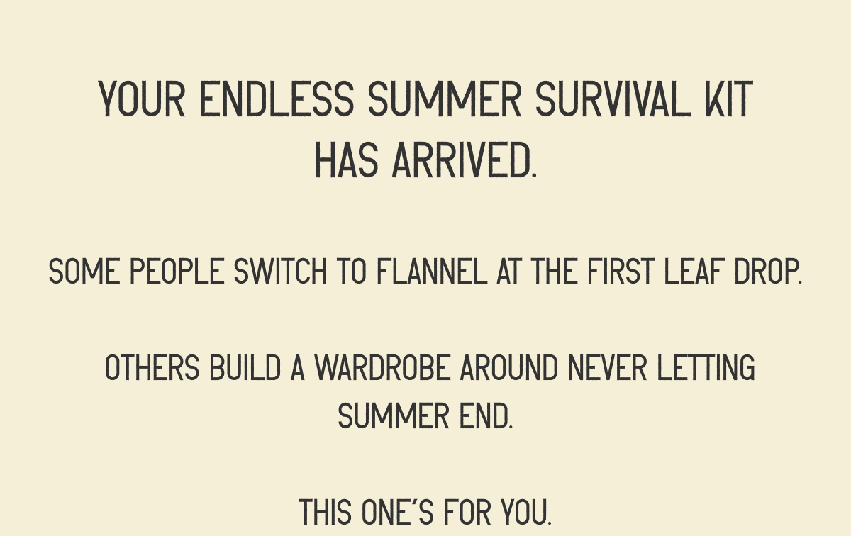 Your Endless Summer Survival Kit has arrived. Some people switch to flannel at the first leaf drop.   Others build a wardrobe around never letting summer end.  This one’s for you.