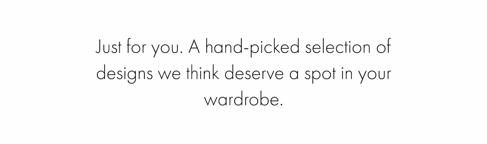 Just for you. A hand-picked selection of designs we think deserve a spot in your wardrobe.