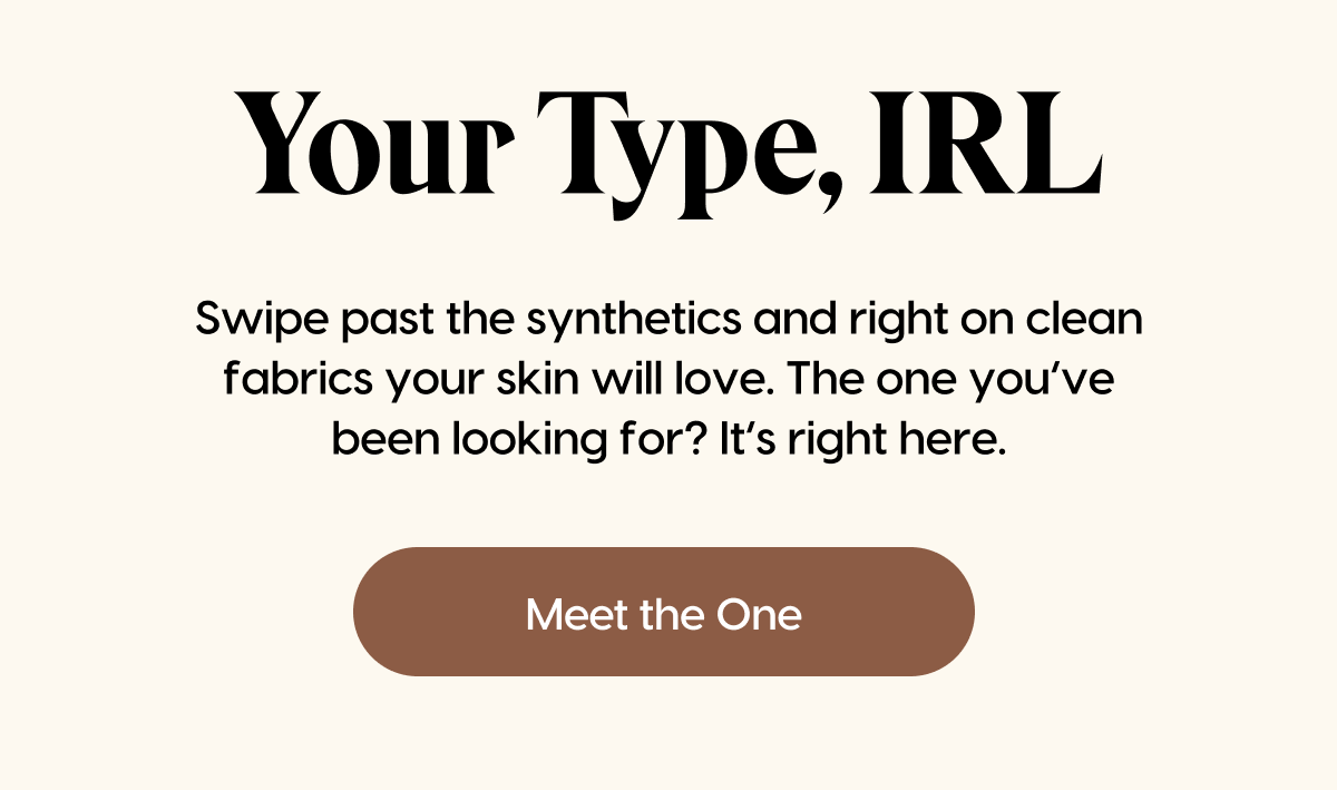 Swipe past the synthetics and right on clean fabrics your skin will love. The one you’ve been looking for? It’s right here. | Meet the One