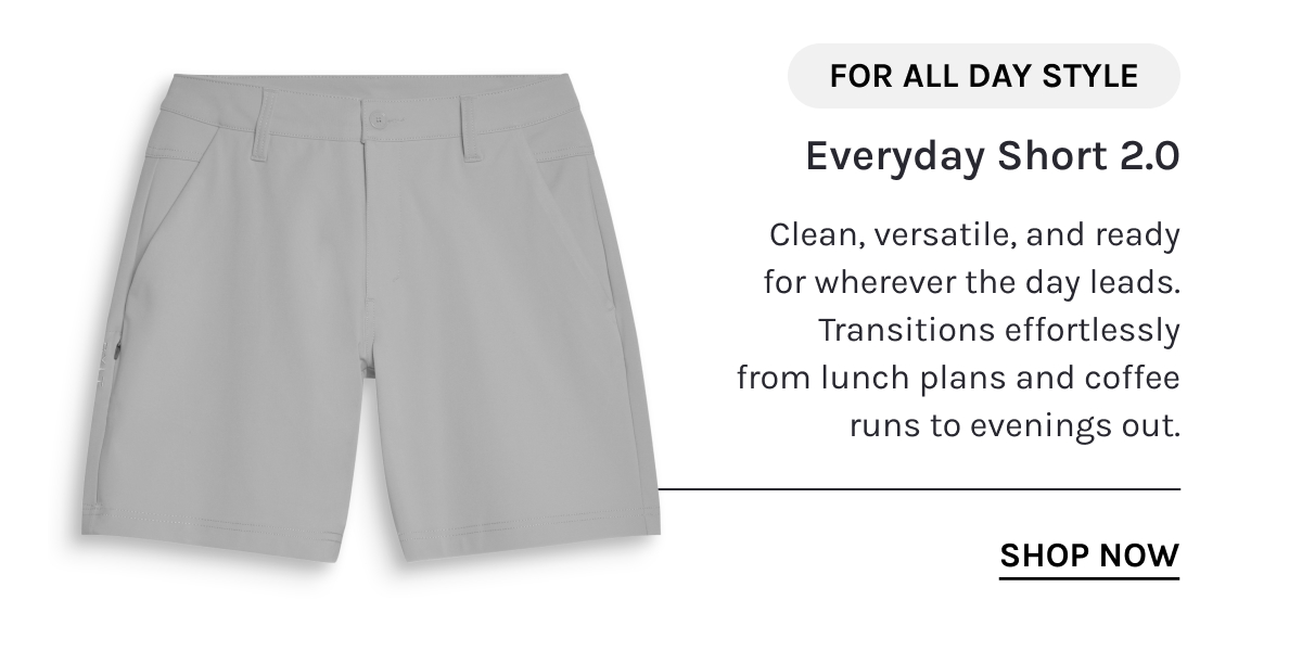 FOR ALL DAY STYLE  Everyday Short 2.0  Clean, versatile, and ready for wherever the day leads. Transitions effortlessly from lunch plans and coffee runs to evenings out.  [[SHOP NOW]]