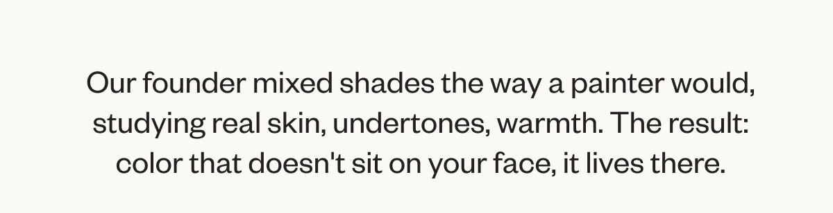Our founder mixed shades the way a painter would, studying real skin, undertones, warmth. The result: color that doesn't sit on your face, it lives there.