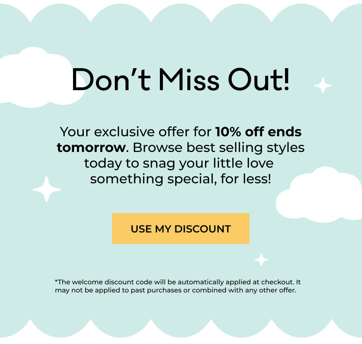 Don't Miss Out!! Your exclusive offer for 10% off ends tomorrow. Browse best selling styles today to snag your little love something special, for less! | CLAIM MY DISCOUNT | *The welcome discount code will be automatically applied at checkout. It may not be applied to past purchases or combined with any other offer.