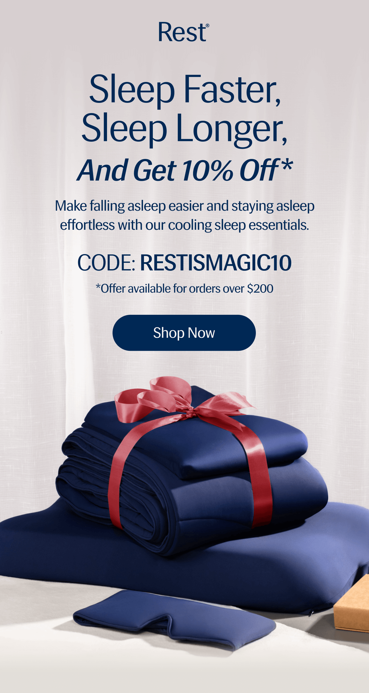 Sleep Faster, Sleep Longer, And Get 10% Off | Make falling asleep easier and staying asleep effortless with our sleep essentials. | CODE: RESTISMAGIC10 | *Offer available for orders over $200 | Shop Now 