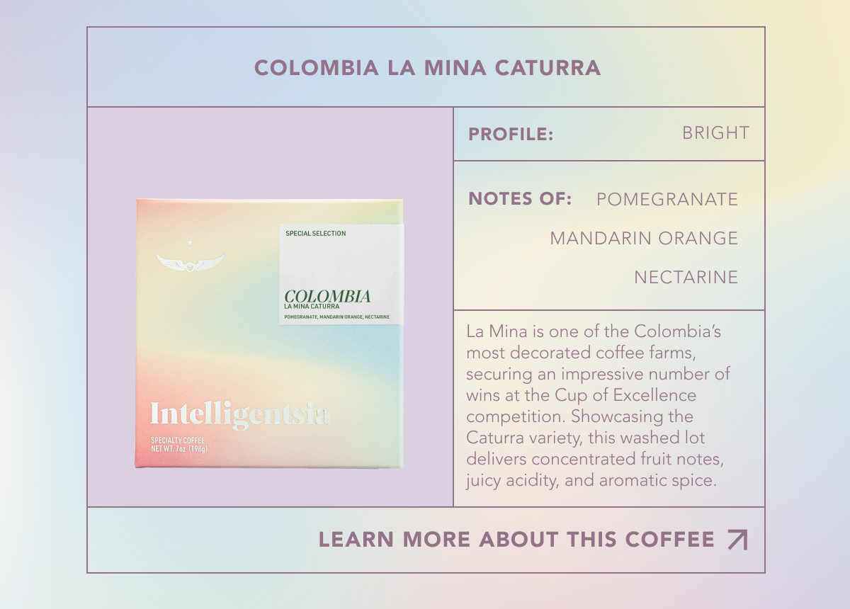 Colombia La Mina Caturra. Profile: Bright. Notes of: Pomegranatee, mandarin orange, nectarine. La Mina is one of the Colombia’s most decorated coffee farms, securing an impressive number of wins at the Cup of Excellence competition. Showcasing the Caturra variety, this washed lot delivers concentrated fruit notes, juicy acidity, and aromatic spice. | LEARN MORE ABOUT THIS COFFEE | 