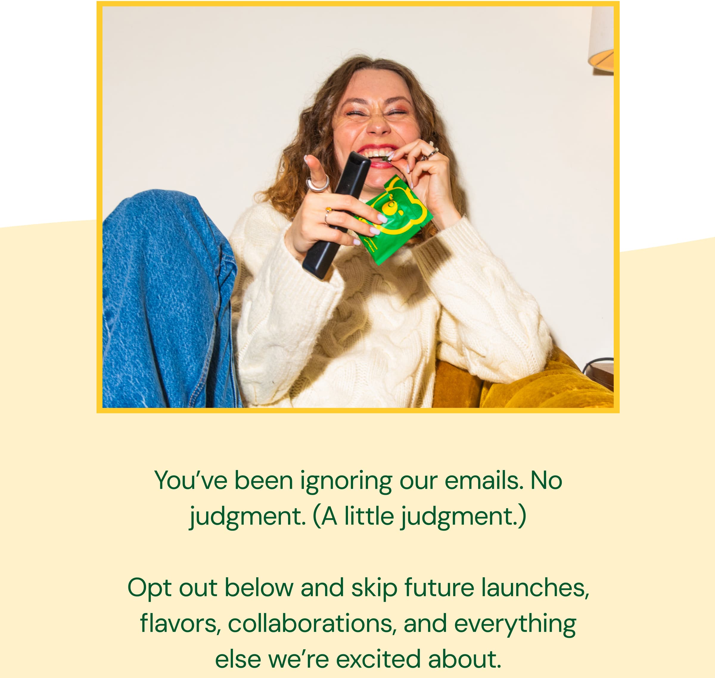 You’ve Been Ignoring Our Emails. No Judgment. (A Little judgment.). Opt Out Below and Skip Future Launches, Flavors, Collaborations, and Everything Else We’re Excited About.