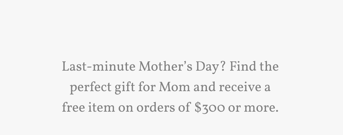 Last-minute Mother’s Day? Find the perfect gift for Mom and receive a free item on orders of $300 or more.