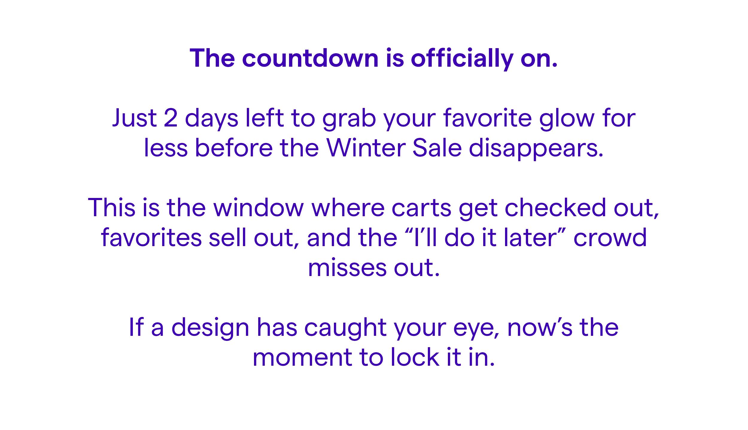 The countdown is officially on. Just 2 days left to grab your favorite glow for less before the Winter Sale disappears. This is the window where carts get checked out, favorites sell out, and the "I'll do it later" crowd misses out. If a design has caught your eye, now's the moment to lock it in.