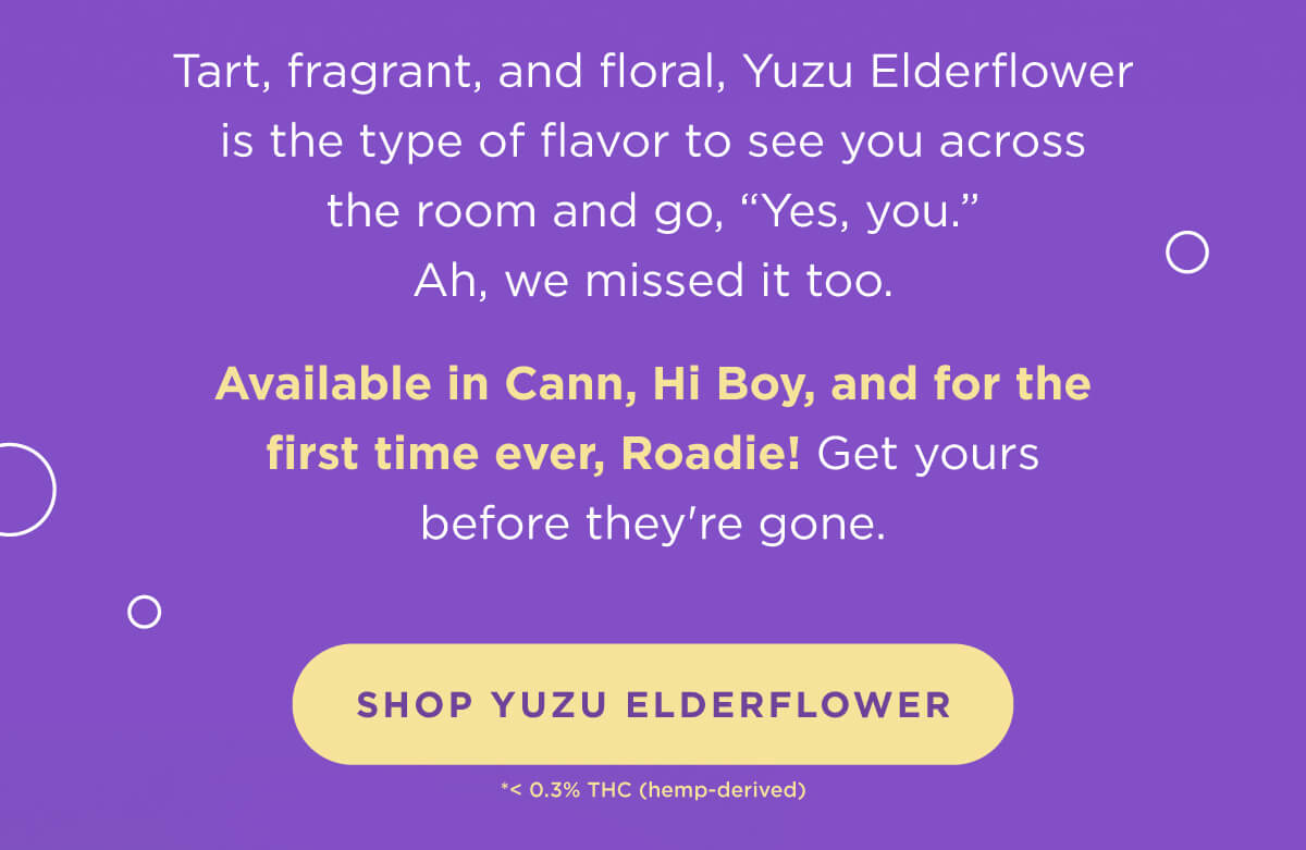 Tart, fragrant, and floral, Yuzu Elderflower is the type of flavor to see you across the room and go, “Yes, you.” Ah, we missed it too.  Available in Cann, Hi Boy, and for the first time ever, Roadie! Get yours before they're gone. [SHOP YUZU ELDERFLOWER]