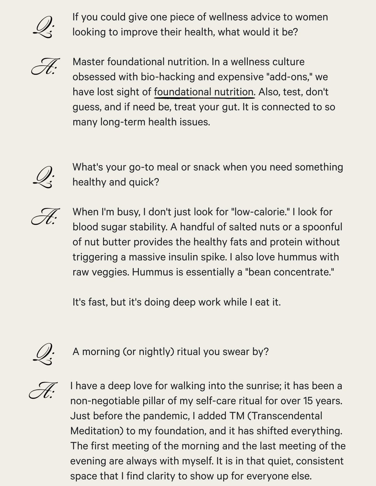 Q: If you could give one piece of wellness advice to women looking to improve their health, what would it be?  A: Master foundational nutrition. In a wellness culture obsessed with bio-hacking and expensive "add-ons," we have lost sight of foundational nutrition. Also, test, don't guess, and if need be, treat your gut. It is connected to so many long-term health issues. —  Q: What's your go-to meal or snack when you need something healthy and quick?  A: When I'm busy, I don't just look for "low-calorie." I look for blood sugar stability. A handful of salted nuts or a spoonful of nut butter provides the healthy fats and protein without triggering a massive insulin spike. I also love hummus with raw veggies. Hummus is essentially a "bean concentrate."&nbsp; It's fast, but it's doing deep work while I eat it.  — —  Q: A morning (or nightly) ritual you swear by?  A: I have a deep love for walking into the sunrise; it has been a non-negotiable pillar of my self-care ritual for over 15 years. Just before the pandemic, I added TM (Transcendental Meditation) to my foundation, and it has shifted everything. The first meeting of the morning and the last meeting of the evening are always with myself. It is in that quiet, consistent space that I find clarity to show up for everyone else.