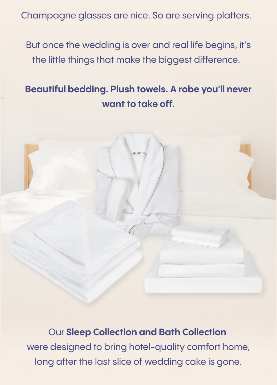 Champagne glasses are nice. So are serving platters.  But once the wedding is over and real life begins, it's the little things that make the biggest difference.  Beautiful bedding. Plush towels. A robe you'll never want to take off.  Our Sleep Collection and Bath Collection were designed to bring hotel-quality comfort home, long after the last slice of wedding cake is gone.  Add them to your registry today.