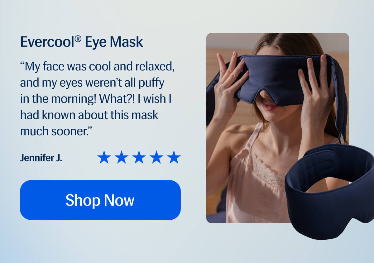 Evercool® Eye Mask “My face was cool and relaxed, and my eyes weren’t all puffy in the morning! What?! I wish I had known about this mask much sooner.” Jennifer J. Shop Now