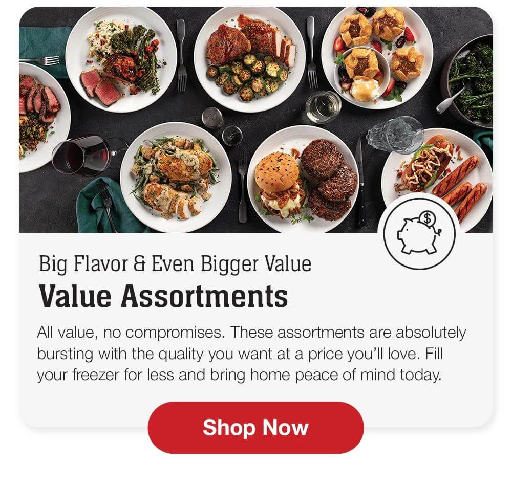 Big Flavor & Even Bigger Value | Value Assortments - All value, no compromises. These assortments are absolutely bursting with the quality you want at a price you'll love. Fill your freezer for less and bring home peace of mind today. || Shop Now