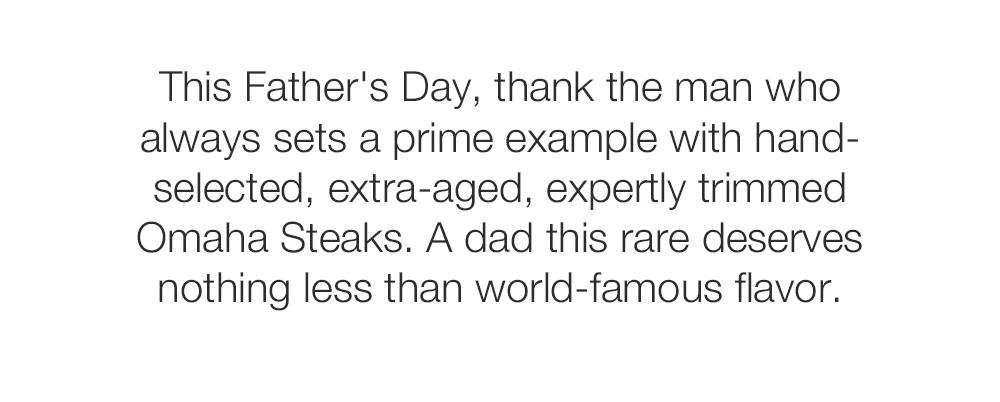 This Father's Day, thank the man who always sets a prime example with hand-selected, extra-aged, expertly trimmed Omaha Steaks. A dad this rare deserves nothing less than world-famous flavor.