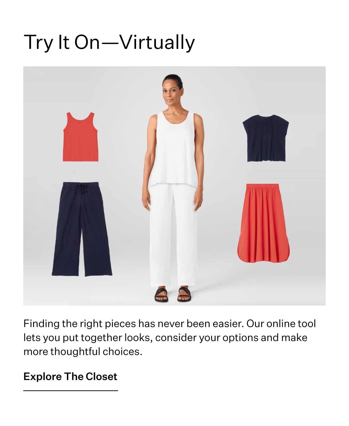 Try It On - Virtuall. Finding the right pieces has never been easier. Our online tool lets you put together looks, consider your options and make more thoughtful choices. Explore The Closet.