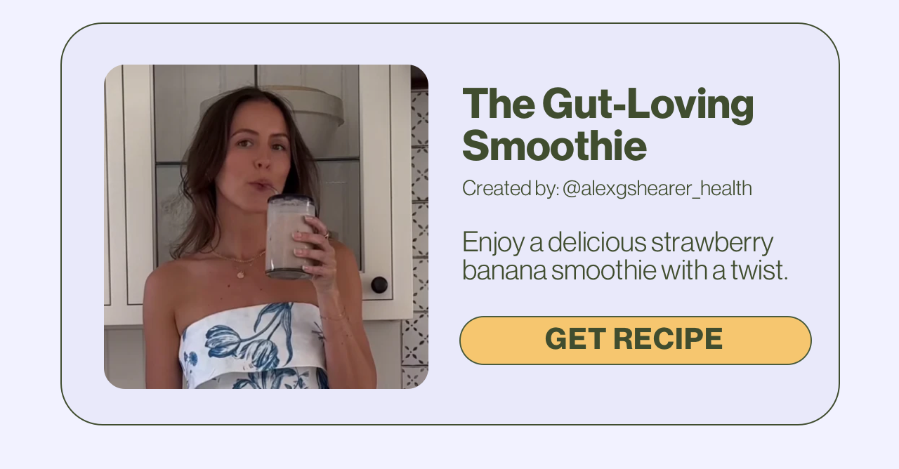 The Gut-Loving Smoothie Created by: @alexgshearer_health Enjoy a delicious strawberry banana smoothie with a twist. Get Recipe.