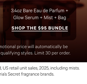 3.4oz Bare Eau de Parfum + Glow Serum + Mist + Bag
Shop the $95 Bundle> Excludes PINK and clearance. Promotional price will automatically be adjusted in cart with the addition of qualifying styles. Limit 30 per order.
*Source: Euromonitor International Limited, US retail unit sales, 2025, including mists. Aggregated sales of all Victoria’s Secret fragrance brands.