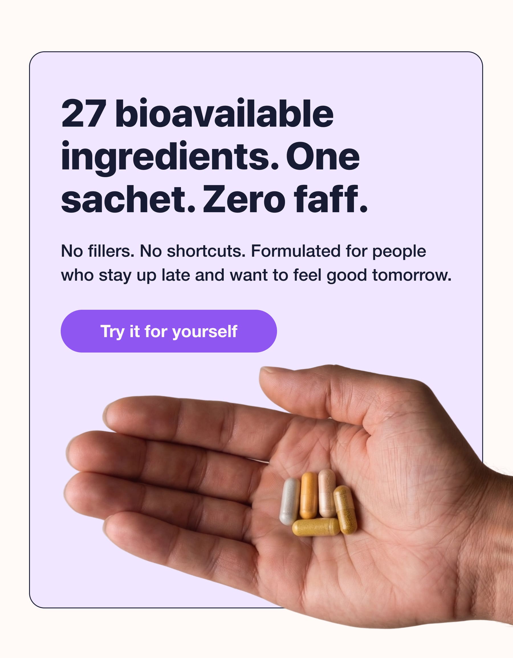 27 bioavailable ingredients. One sachet. Zero faff. No fillers. No shortcuts. Formulated for people who stay up late and want to feel good tomorrow. Try it for yourself