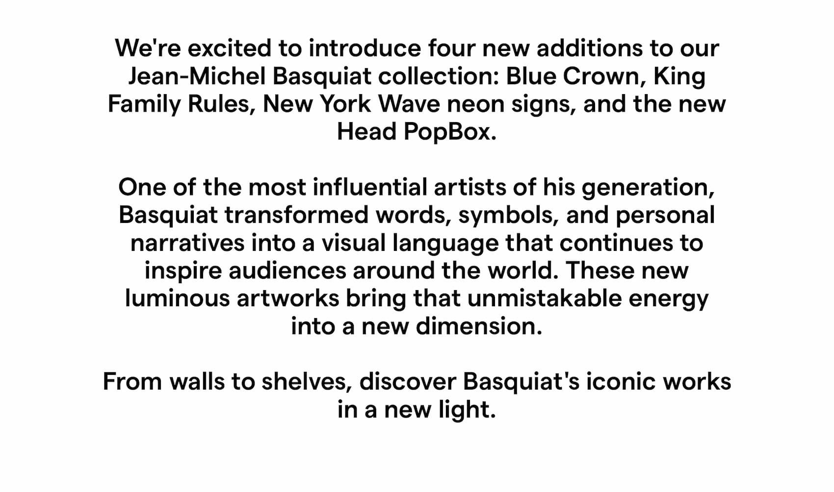 We're excited to introduce four new additions to our Jean-Michel Basquiat collection: Blue Crown, King Family Rules, New York Wave neon signs, and the new Head PopBox. One of the most influential artists of his generation, Basquiat transformed words, symbols, and personal narratives into a visual language that continues to inspire audiences around the world. These new luminous artworks bring that unmistakable energy into a new dimension. From walls to shelves, discover Basquiat's iconic works in a new light. 