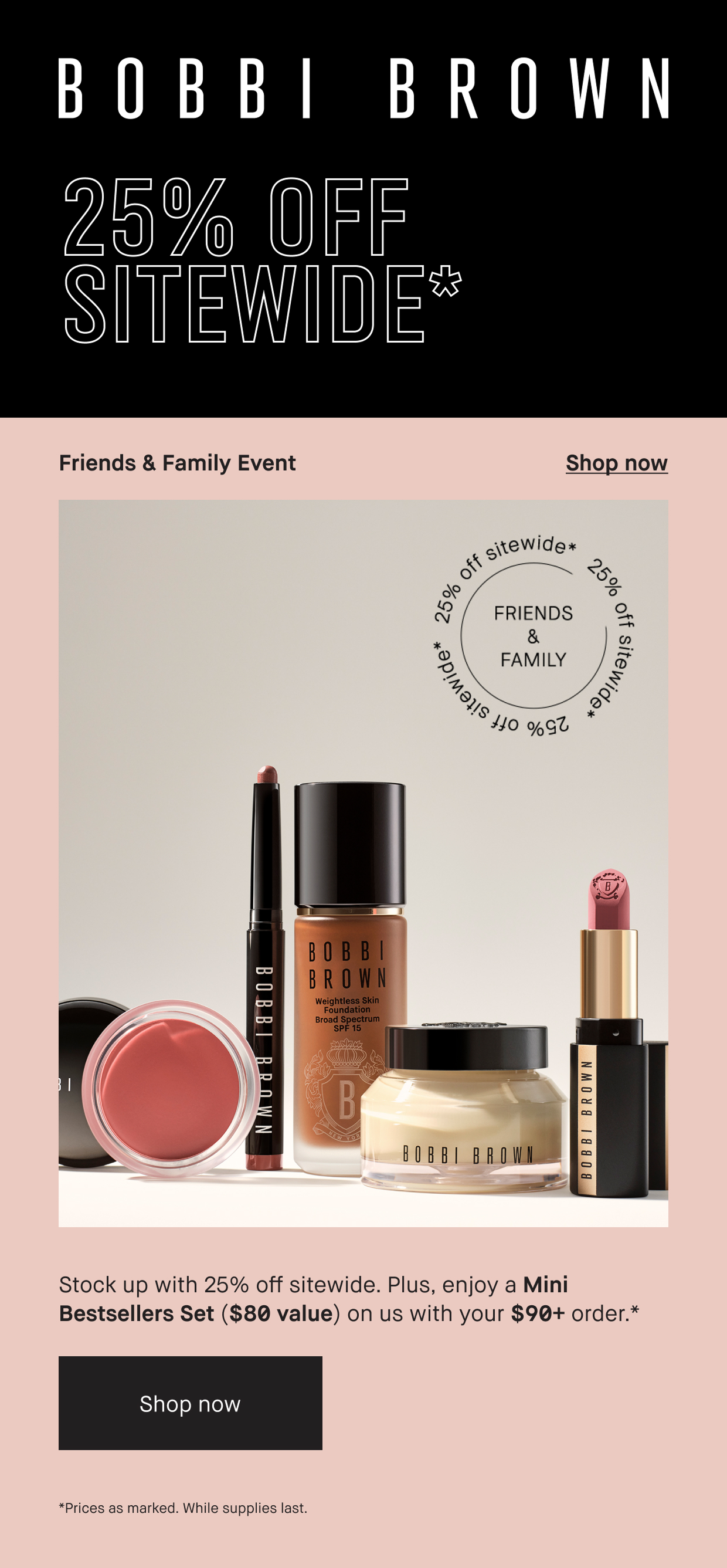 BOBBI BROWN | 25% OFF SITE Stock up with 25% off Sitewide. Plus, enojoy a Mini Bestsellers Set ($80 Value) on us with your $90+ prder. Shop Now. While Supplies Last. 