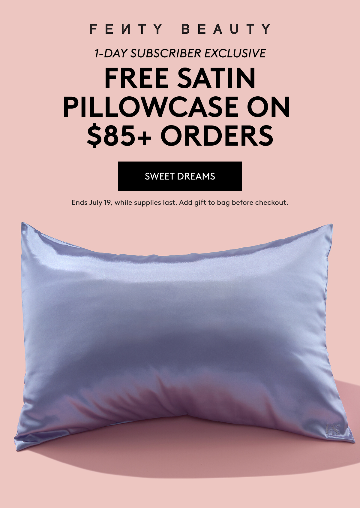 FENTY BEAUTY 1-DAY SUBSCRIBER EXCLUSIVE FREE SATIN PILLOWCASE ON $95+ ORDERS SWEET DREAMS Ends July 19, while supplies last. Add gift to bag before checkout.