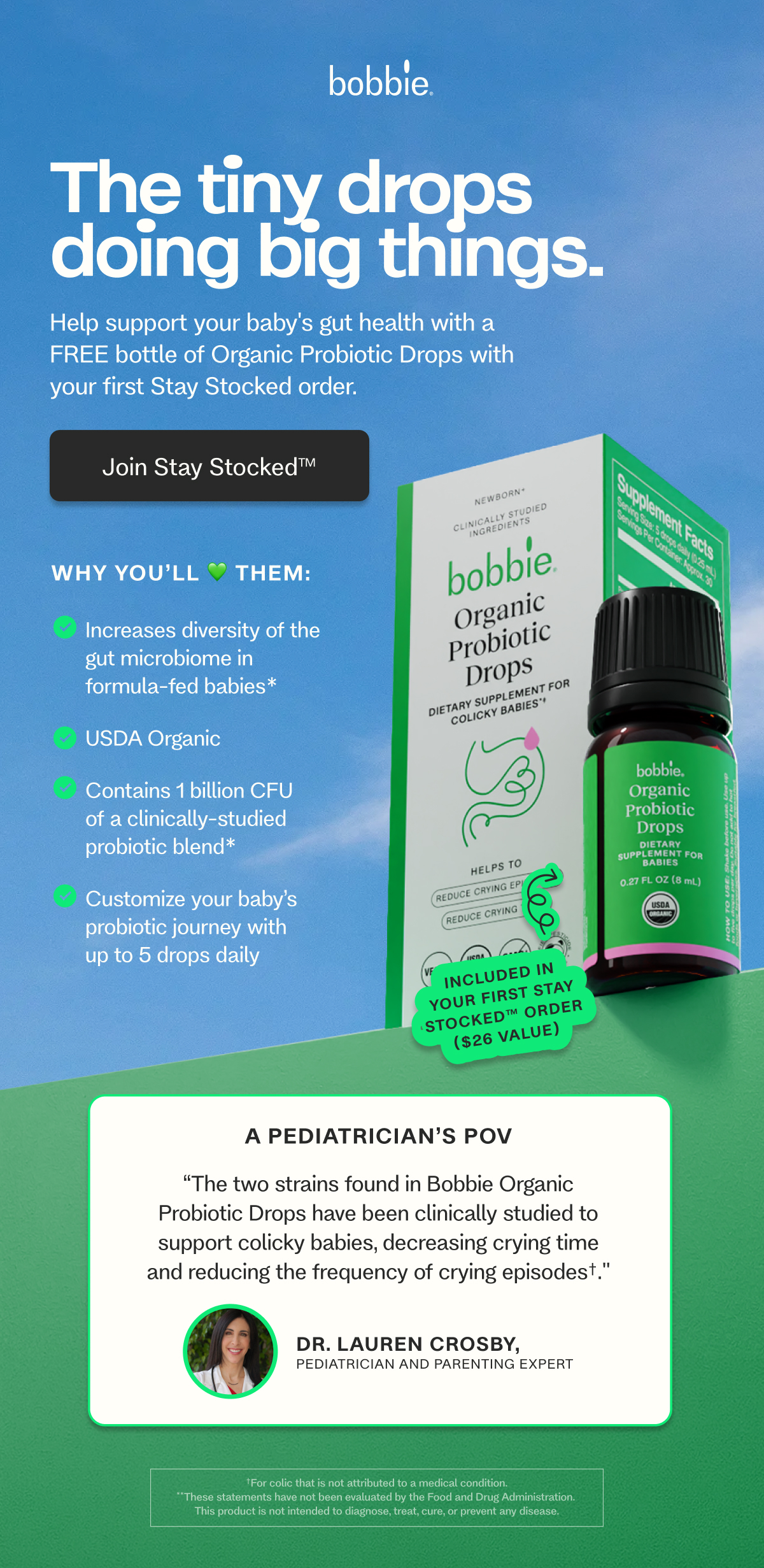 The tiny drops doing big things.  Help support your baby's gut health with a FREE bottle of Organic Probiotic Drops with your first Stay Stocked order. Join Stay Stocked™ Why you’ll 💚 them: Increases diversity of the  gut microbiome in  formula-fed babies* USDA Organic Contains 1 billion CFU  of a clinically-studied  probiotic blend* Customize your baby’s  probiotic journey with  up to 5 drops daily A Pediatrician’s POV “The two strains found in Bobbie Organic Probiotic Drops have been clinically studied to support colicky babies, decreasing crying time and reducing the frequency of crying episodes†." Dr. Lauren Crosby,  Pediatrician and Parenting Expert Shop Now → †For colic that is not attributed to a medical condition. **These statements have not been evaluated by the Food and Drug Administration.  This product is not intended to diagnose, treat, cure, or prevent any disease.