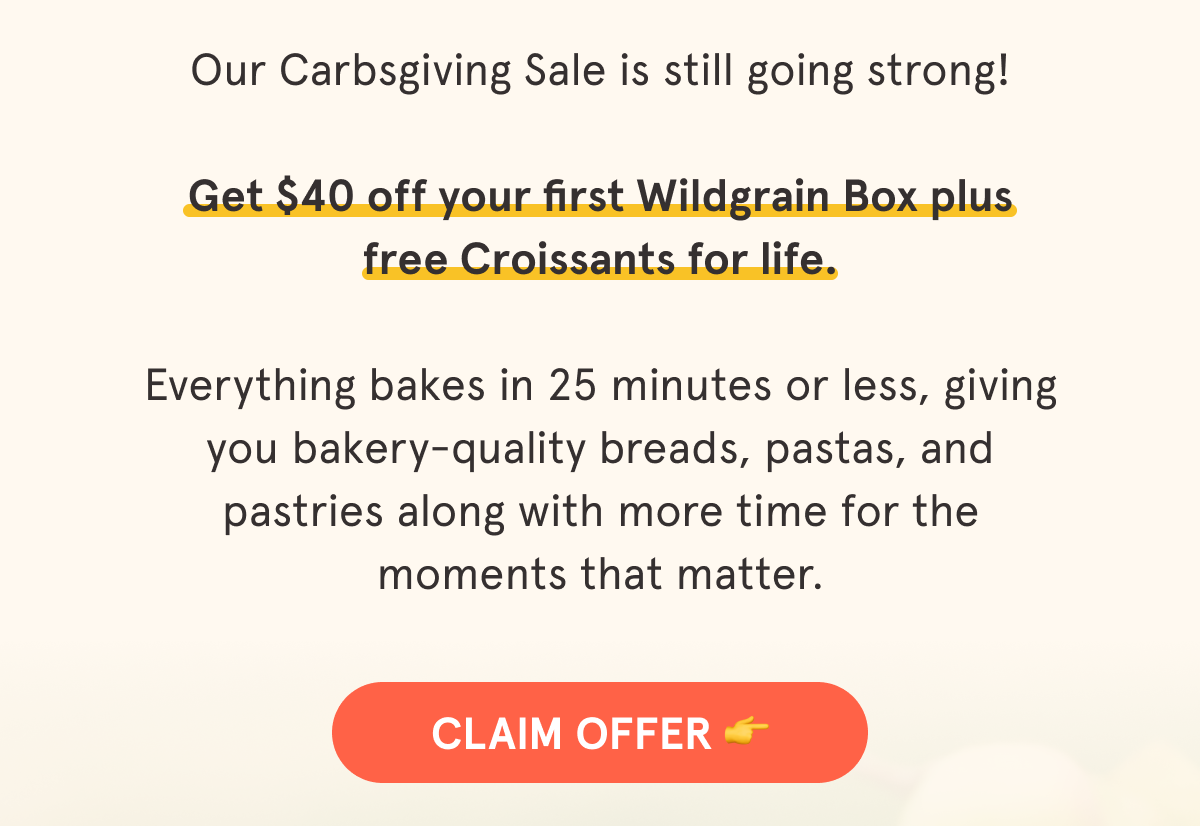 Our annual Carbsgiving Sale is here!  Now through 10/31/25, you can take $40 off your first Wildgrain Box + get free Croissants in every box 🥐  We don't run Black Friday or Cyber Monday sales, so this is the perfect time to bring Wildgrain into your home for the holidays.   Bring artisanal breads, pastas, and pastries to every holiday table!