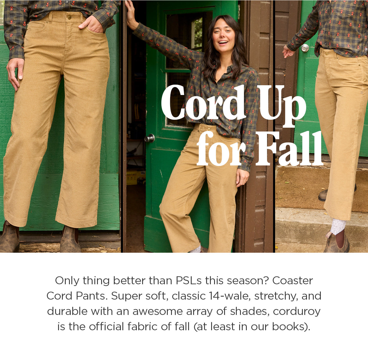 Cord Up for Fall: Only thing better than PSLs this season? Coaster Cord Pants. Super soft, classic 14-wale, stretchy, and durable with an awesome array of shades, corduroy is the official fabric of fall (at least in our books).