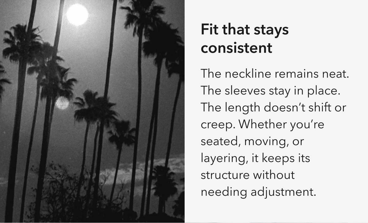 Fit that stays consistent  The neckline remains neat. The sleeves stay in place. The length doesn’t shift or creep. Whether you’re seated, moving, or layering, it keeps its structure without needing adjustment.