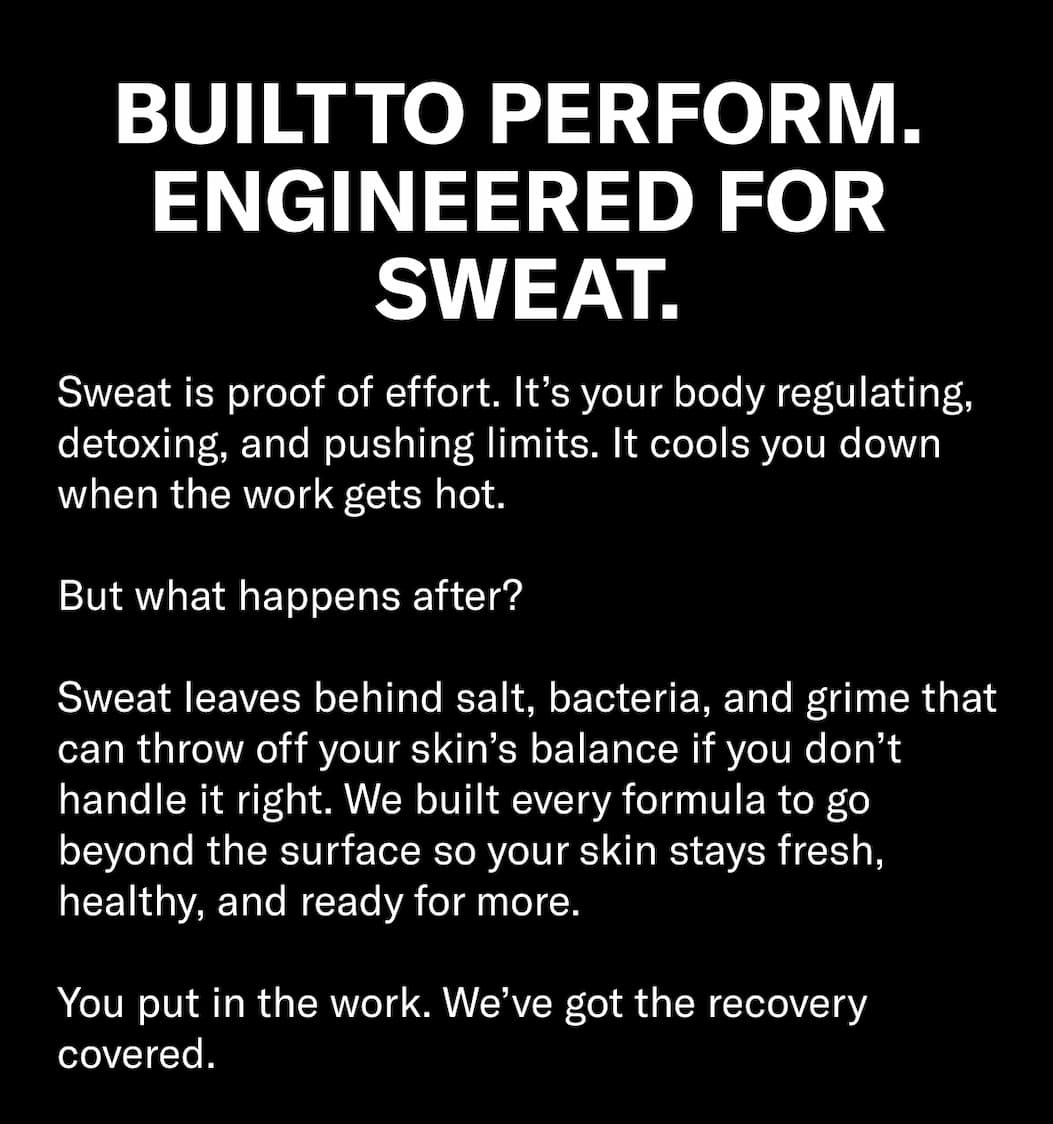 Header: Built to Perform. Engineered for Sweat.  Body Copy: Sweat is proof of effort. It’s your body regulating, detoxing, and pushing limits. It cools you down when the work gets hot.  But what happens after?  Sweat leaves behind salt, bacteria, and grime that can throw off your skin’s balance if you don’t handle it right. We built every formula to go beyond the surface so your skin stays fresh, healthy, and ready for more.  You put in the work. We’ve got the recovery covered.