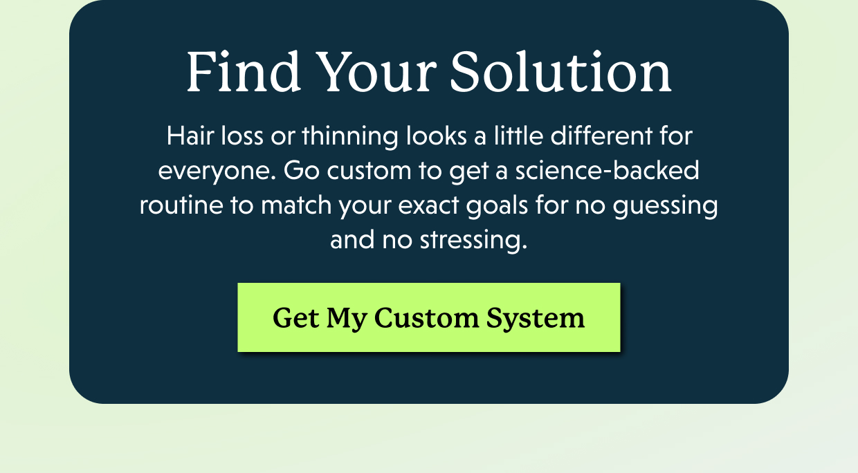 Find Your Solution | Hair loss or thinning looks a little different for everyone. Go custom to get a science-backed routine to match your exact goals for no guessing and no stressing. Get My Custom System >>