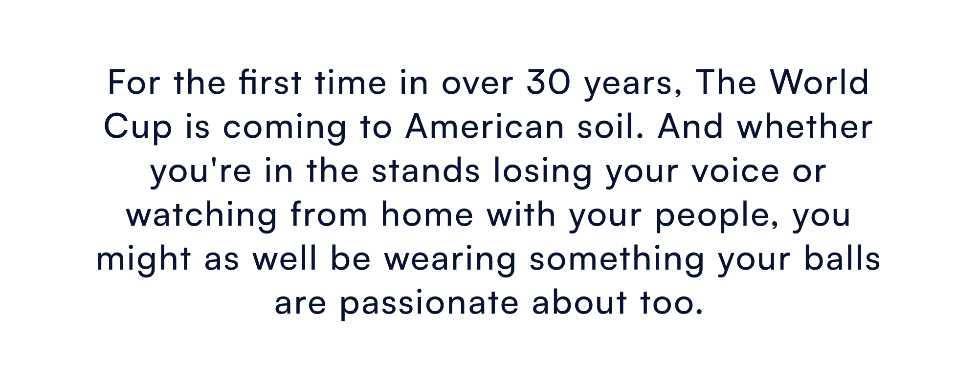 The World Cup is coming. July 4th is coming. And whether you're in the stands losing your voice for the US, or firing up the grill with your people on the Fourth, you might as well be wearing something your balls are passionate about too.
