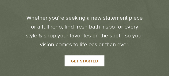 Whether you’re seeking a new statement piece or a full reno, find fresh bath inspo for every style & shop your favorites on the spot—so your vision comes to life easier than ever. - Get Started 