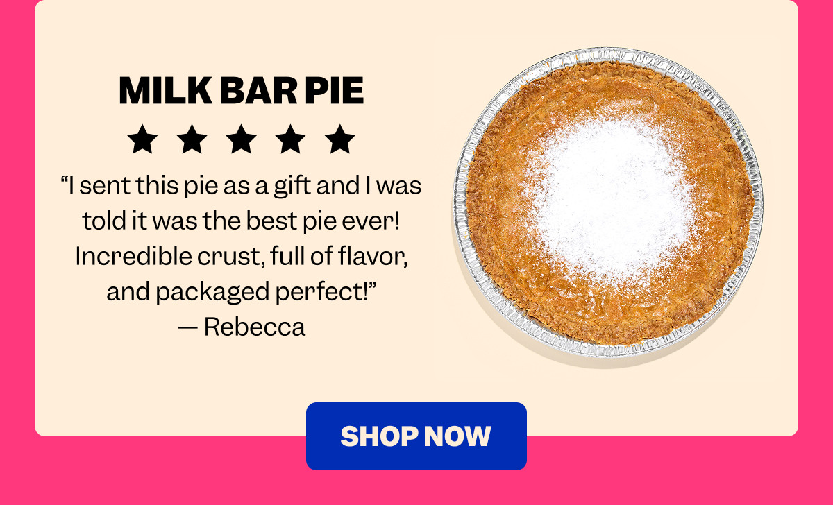 MILK BAR PIE “I sent this pie as a gift and I was told it was the best pie ever! Incredible crust, full of flavor, and packaged perfect!” — Rebecca SHOP NOW