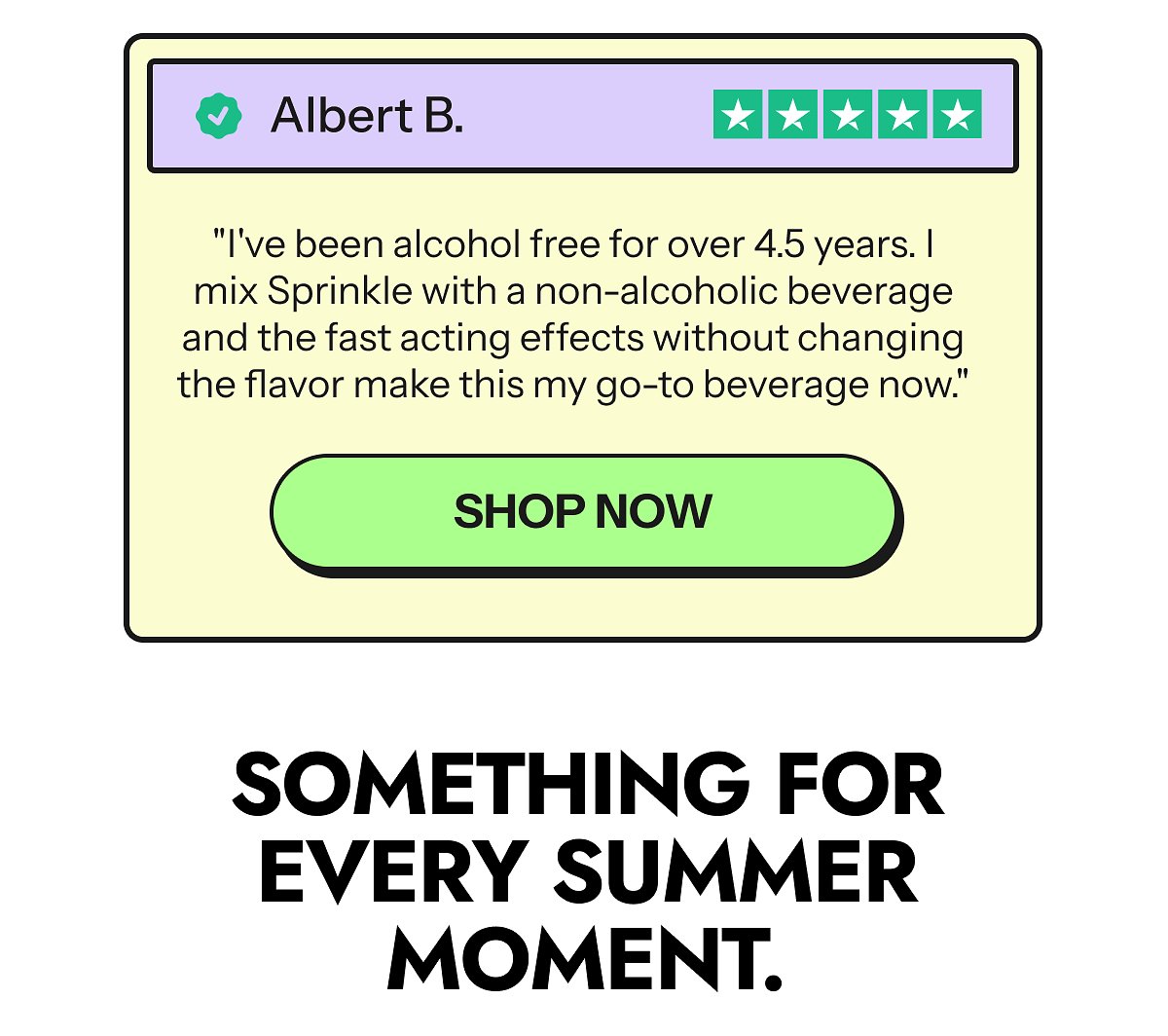 Albert B. "I've been alcohol free for over 4.5 years. I mix Sprinkle with a non-alcoholic beverage and the fast acting effects without changing the…