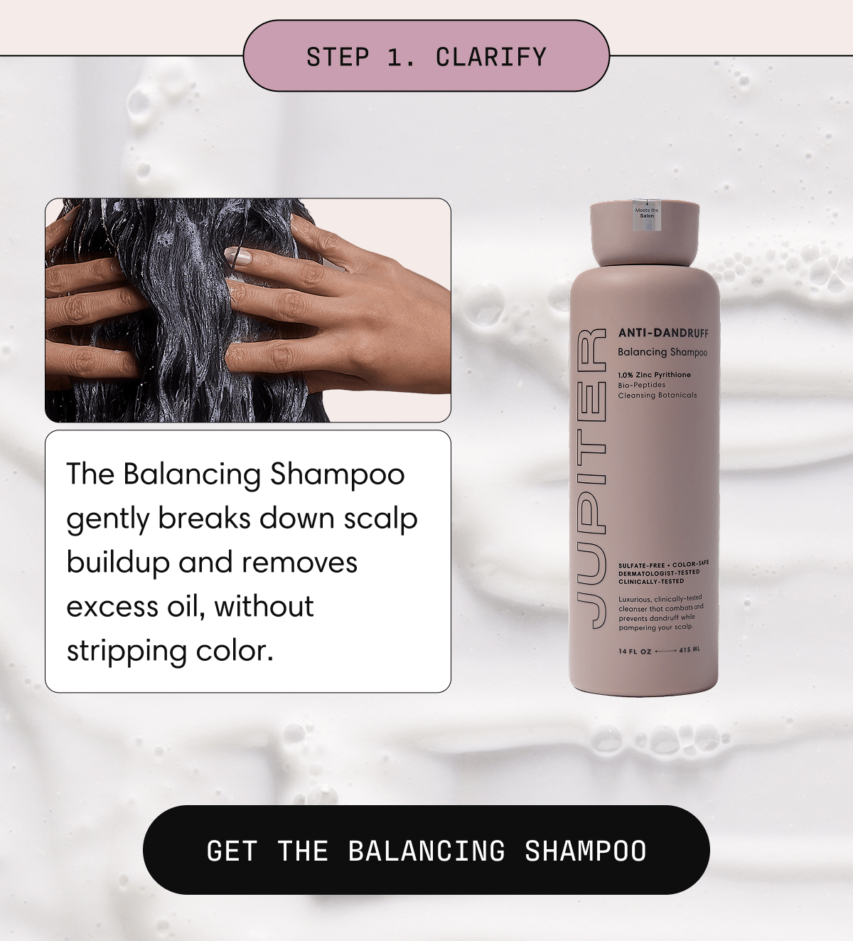 Step 1. Clarify | The Balancing Shampoo gently breaks down scalp buildup and removes excess oil, without stripping color. | Get the Balancing Shampoo