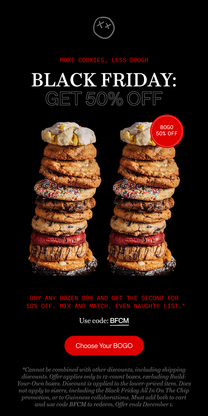more cookies, less dough | Black friday: get 50% off | Buy any dozen box and get the second for 50% off. mix and match. Even Naughty List.   * | Use code: BFCM | Choose Your BOGO | *Cannot be combined with other discounts, including shipping discounts. Offer applies only to 12-count boxes, excluding Build-Your-Own boxes. Discount is applied to the lower-priced item. Does not apply to sixers, including the Black Friday All In On The Chip promotion, or to Guinness collaborations. Must add both to cart and use code BFCM to redeem. Offer ends December 1.