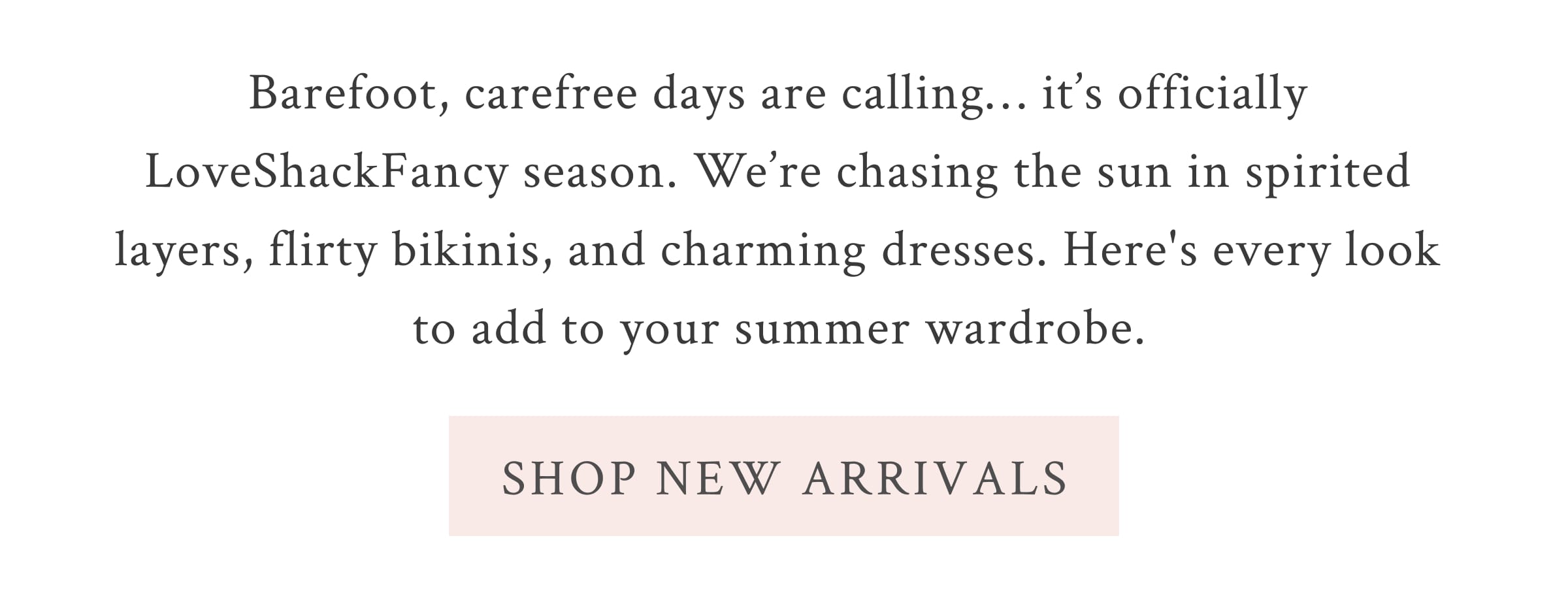 Barefoot, carefree days are calling… it’s officially LoveShackFancy season. We’re chasing the sun in spirited layers, flirty bikinis, and charming dresses. Here's every look to add to your summer wardrobe.  <SHOP NEW ARRIVALS>