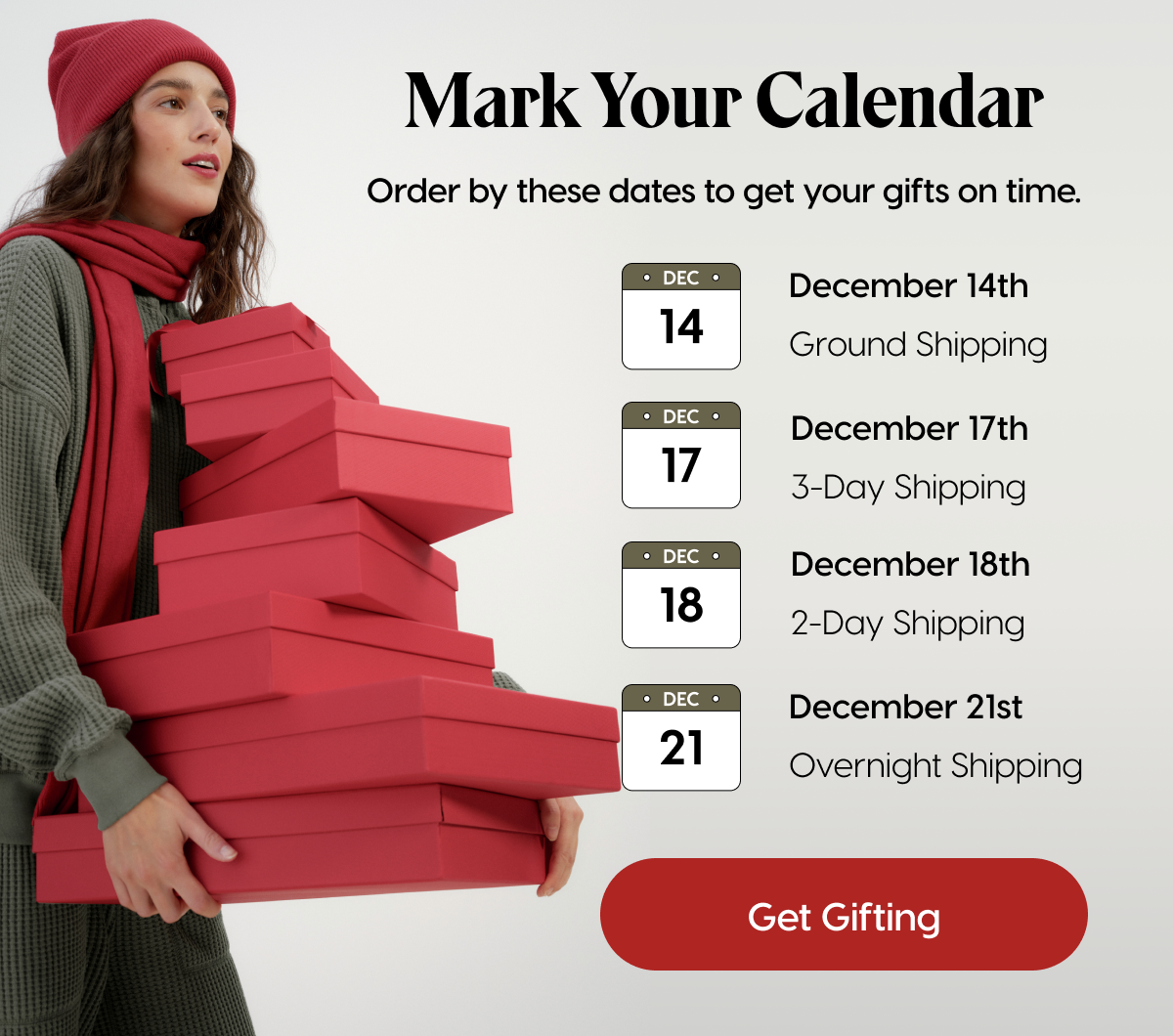 Mark Your Calendar | Order by these dates to get your gifts on time. | December 14th: Ground Shipping | December 17th: 3-Day Shipping | December 18th: 2-Day Shipping | December 21st: Overnight Shipping | Get Gifting