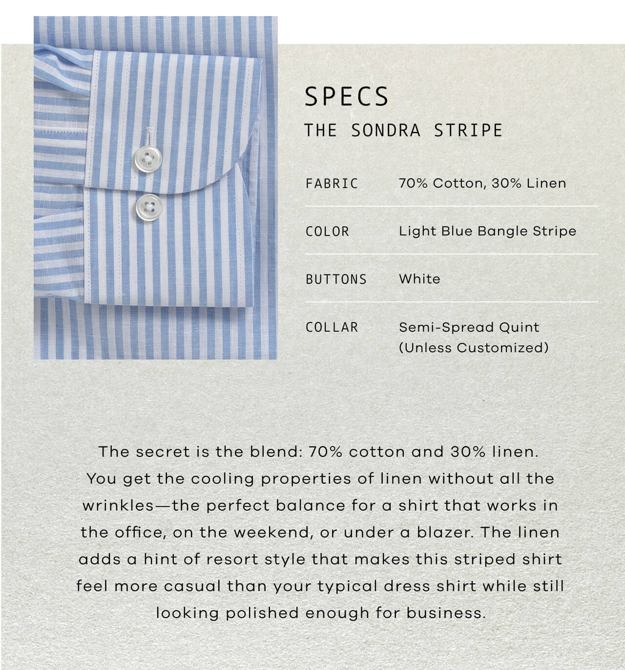 SPECS: The Sondra Stripe | Fabric: 70% Cotton, 30% Linen | Color: Light Blue Bangle Stripe | Buttons: White | Collar: Semi-Spread Quint (Unless Customized) | The Secret Is the Blend: 70% Cotton and 30% Linen. You Get the Cooling Properties of Linen Without All the Wrinkles—The Perfect Balance for a Shirt That Works From the Office to the Weekend to Under a Blazer. The Linen Adds a Hint of Resort Style That Makes This Striped Shirt Feel More Casual Than Your Typical Dress Shirt, While Still Looking Polished Enough for Business.