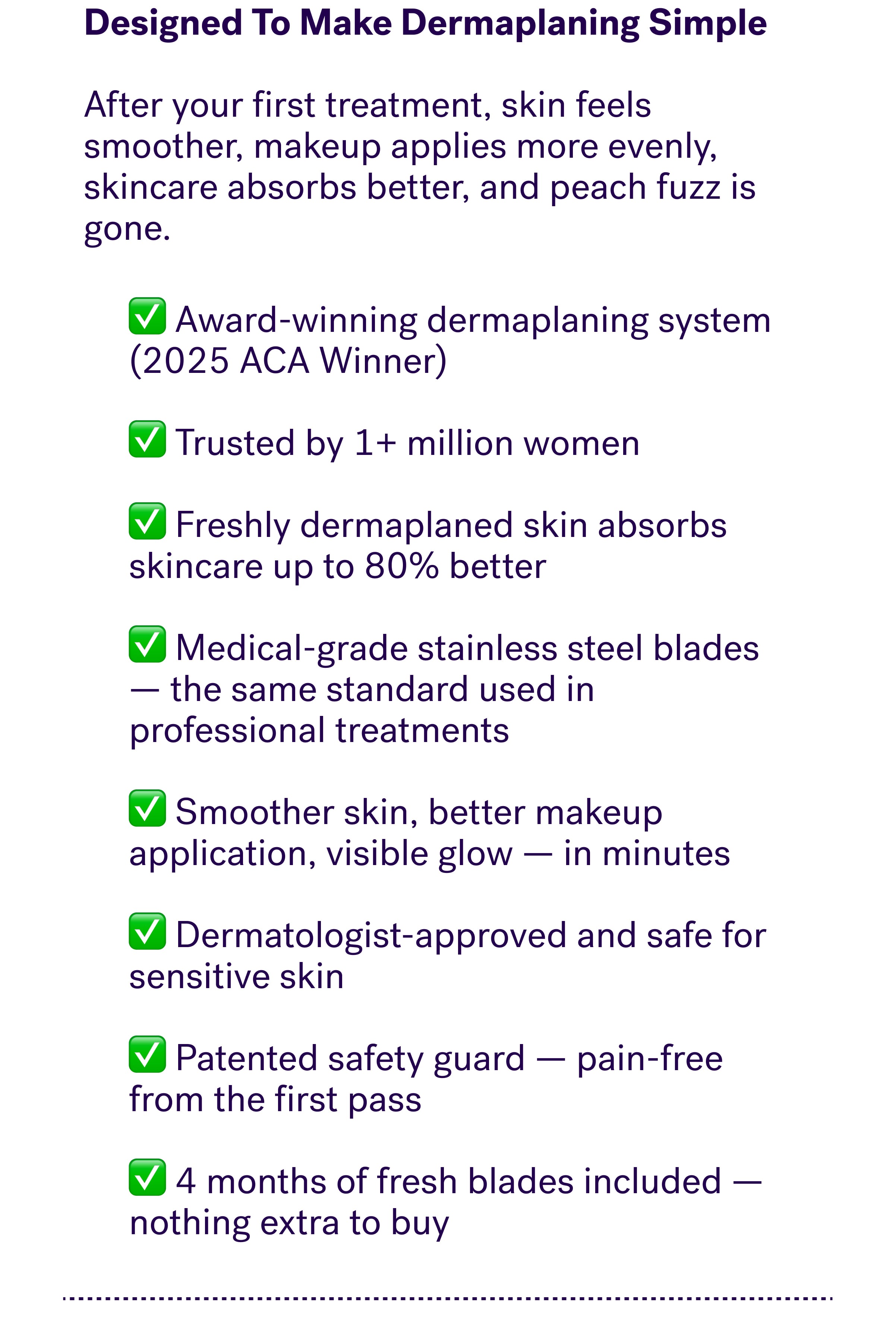 Designed To Make Dermaplaning Simple &nbsp; After your first treatment, skin feels smoother, makeup applies more evenly, skincare absorbs better, and peach fuzz is gone.   ✅ Award-winning dermaplaning system (2025 ACA Winner)  ✅ Trusted by 1+ million women  ✅ Freshly dermaplaned skin absorbs skincare up to 80% better  ✅ Medical-grade stainless steel blades — the same standard used in professional treatments  ✅ Smoother skin, better makeup application, visible glow — in minutes  ✅ Dermatologist-approved and safe for sensitive skin  ✅ Patented safety guard — pain-free from the first pass  ✅ 4 months of fresh blades included — nothing extra to buy