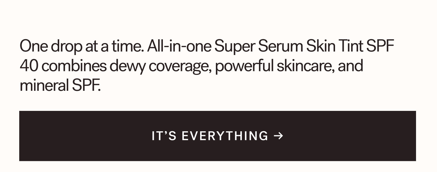 One drop at a time. All-in-one Super Serum Skin Tint SPF 40 combines dewy coverage, powerful skincare, and mineral SPF. IT’S EVERYTHING →