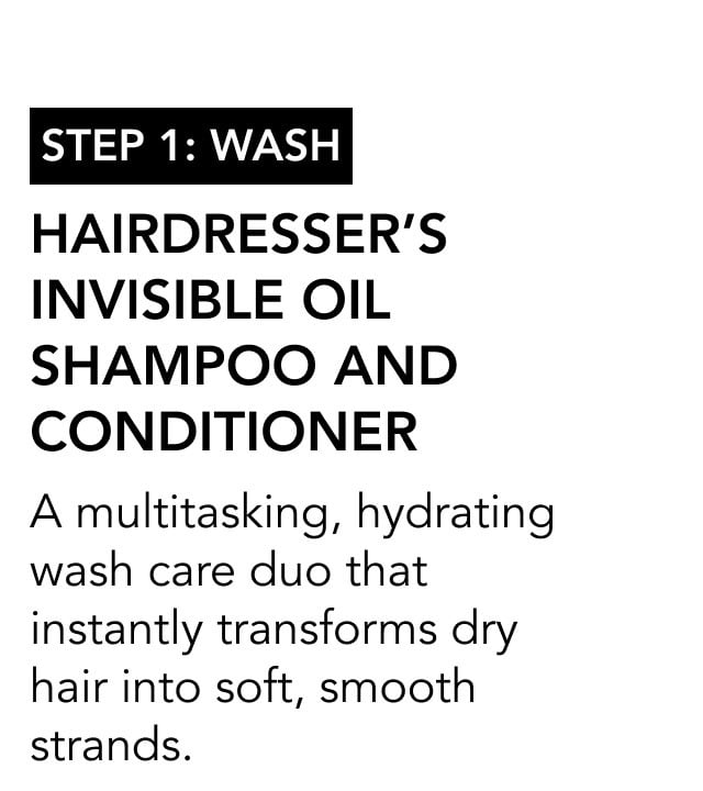 STEP 1: wash | Hairdresser’s Invisible Oil Shampoo and Conditioner | A multitasking, hydrating wash care duo that instantly transforms dry hair into soft, smooth strands.