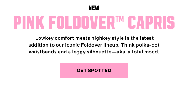 New 
PINK Foldover™ Capris Lowkey comfort meets highkey style in the latest addition to our iconic Foldover lineup. Think polka-dot waistbands and a leggy silhouette—aka, a total mood. Get Spotted >