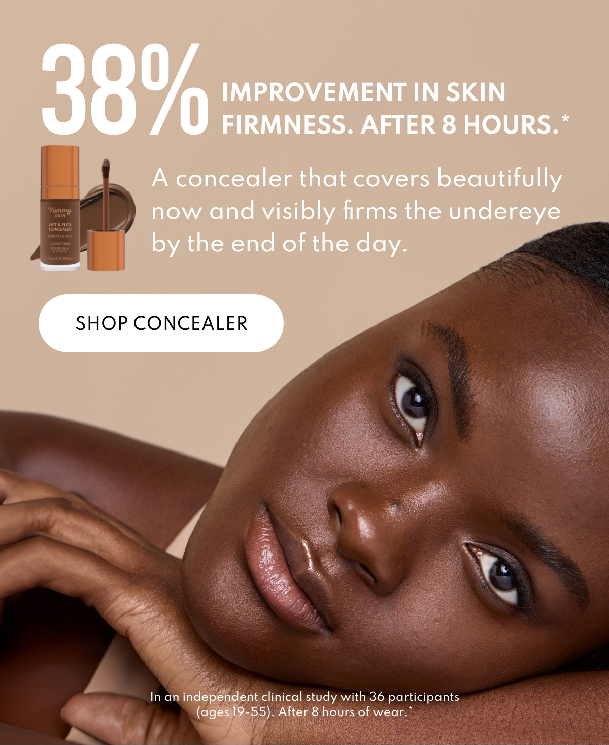 38% improvement in skin firmness. After 8 hours.* A concealer that covers beautifully now and visibly firms the underage by the end of the day.  In a independent clinical study wwith 36 participants (ages 19-55) After 8 hours of wear.