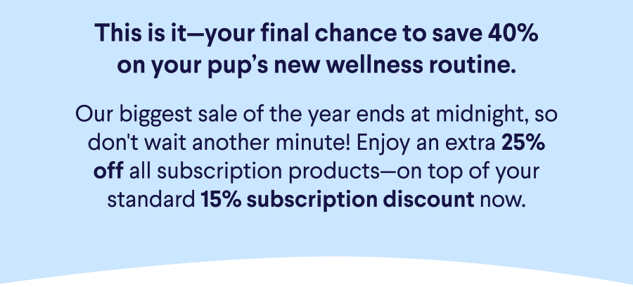 Text: This is it—your final chance to save 40% on your pup’s new wellness routine.  Our biggest sale of the year ends at midnight, so don't wait another minute! Enjoy an extra 25% off all subscription products—on top of your standard 15% subscription discount now.