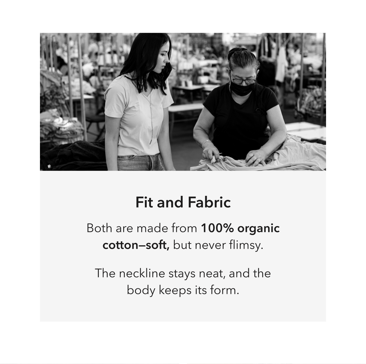 Fit and Fabric  Both are made from 100% organic cotton—soft, but never flimsy.  The neckline stays neat, and the body keeps its form