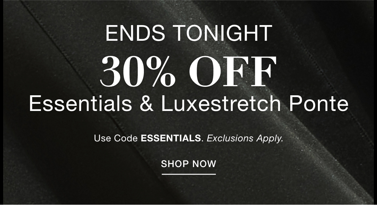 ENDS TONIGHT 30% OFF  ESSENTIALS & LUXESTRETCH PONTE  Use Code: ESSENTIALS Exclusions Apply. SHOP NOW >>
