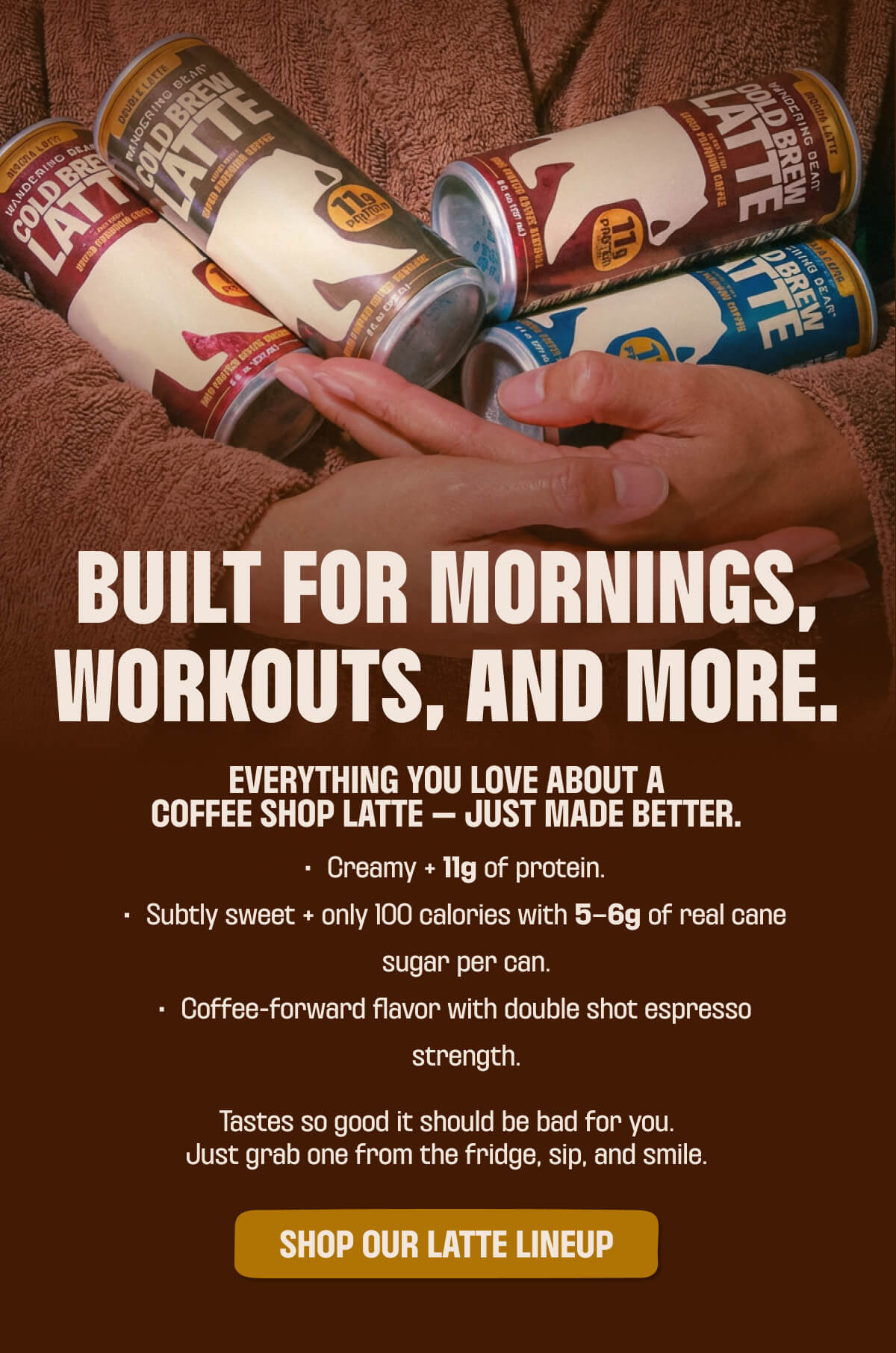 BUILT FOR MORNINGS, WORKOUTS, AND MORE.