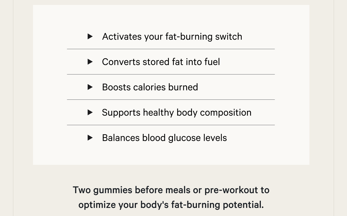 Activates your fat-burning switch Converts stored fat into fuel Boosts calories burned at rest Supports healthy body composition Balances blood glucose levels  Two gummies before meals or pre-workout to optimize your body's fat-burning potential.